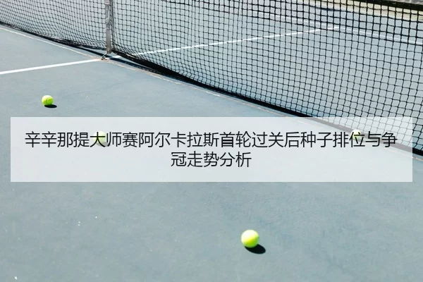 辛辛那提大师赛阿尔卡拉斯首轮过关后种子排位与争冠走势分析