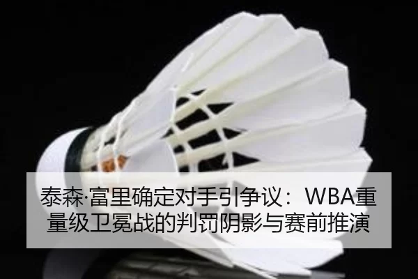 泰森·富里确定对手引争议：WBA重量级卫冕战的判罚阴影与赛前推演
